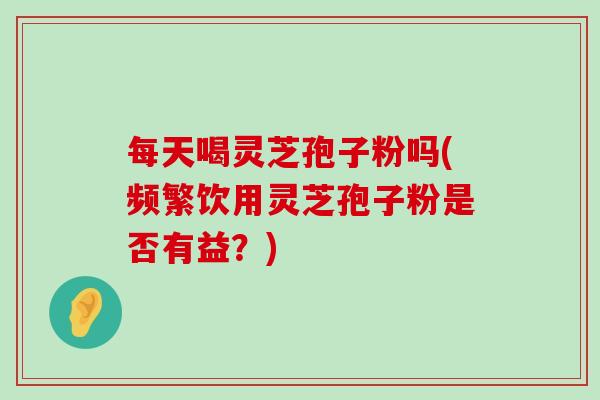 每天喝灵芝孢子粉吗(频繁饮用灵芝孢子粉是否有益？)