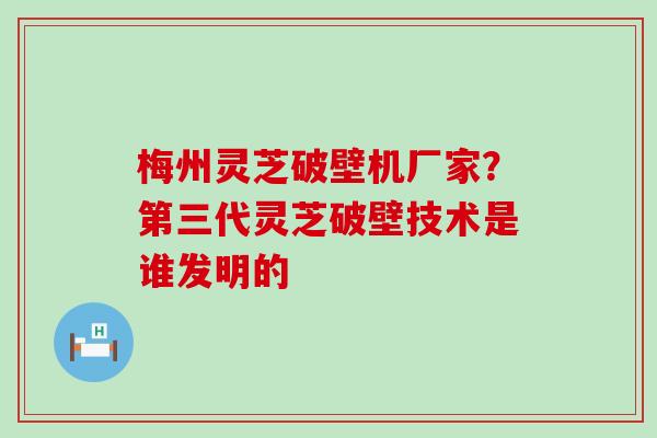 梅州灵芝破壁机厂家？第三代灵芝破壁技术是谁发明的