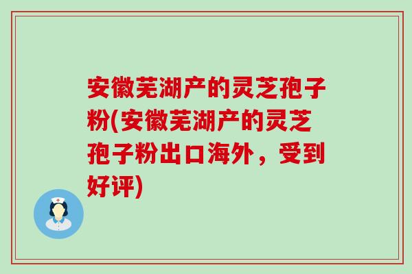 安徽芜湖产的灵芝孢子粉(安徽芜湖产的灵芝孢子粉出口海外，受到好评)