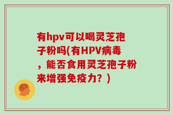 有hpv可以喝灵芝孢子粉吗(有HPV，能否食用灵芝孢子粉来增强免疫力？)