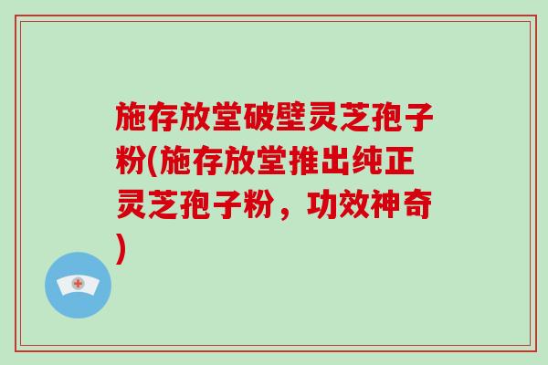 施存放堂破壁灵芝孢子粉(施存放堂推出纯正灵芝孢子粉，功效神奇)