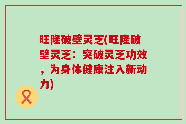 旺隆破壁灵芝(旺隆破壁灵芝：突破灵芝功效，为身体健康注入新动力)