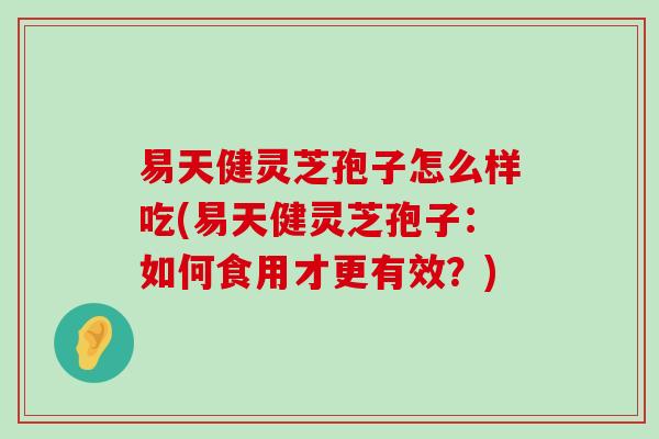 易天健灵芝孢子怎么样吃(易天健灵芝孢子：如何食用才更有效？)