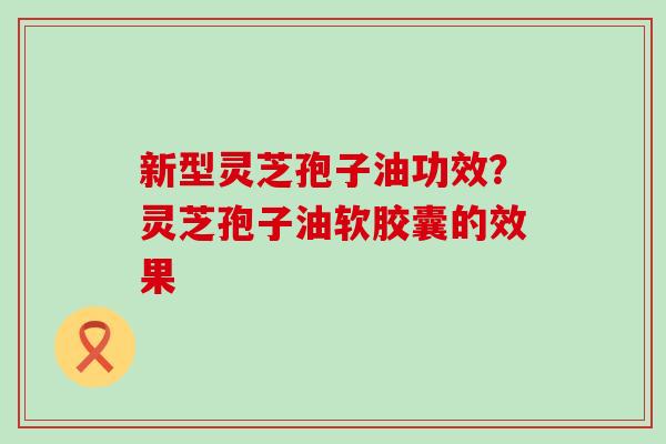 新型灵芝孢子油功效？灵芝孢子油软胶囊的效果