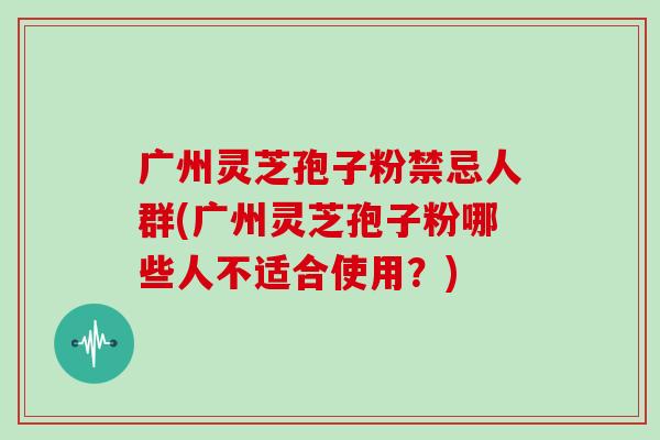 广州灵芝孢子粉禁忌人群(广州灵芝孢子粉哪些人不适合使用？)