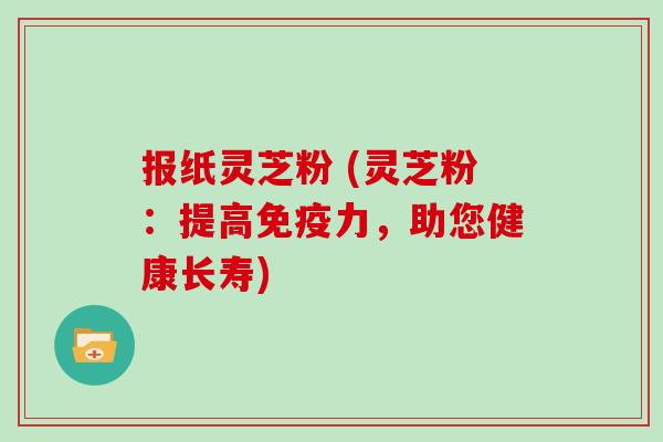 报纸灵芝粉 (灵芝粉：提高免疫力，助您健康长寿)