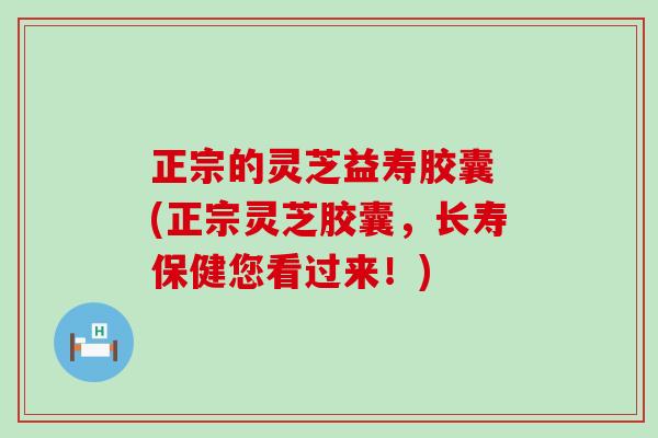 正宗的灵芝益寿胶囊 (正宗灵芝胶囊，长寿保健您看过来！)