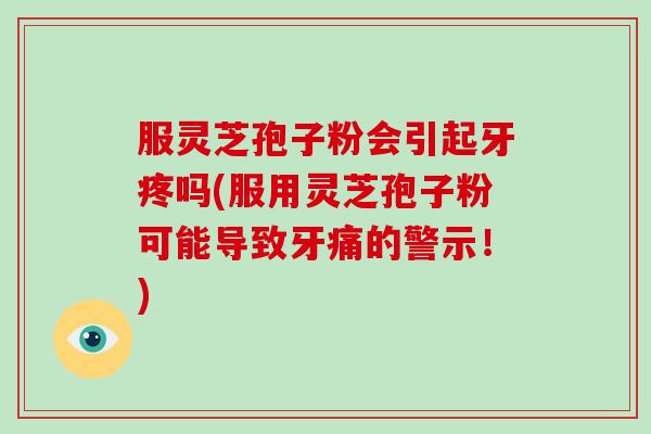 服灵芝孢子粉会引起牙疼吗(服用灵芝孢子粉可能导致牙痛的警示！)