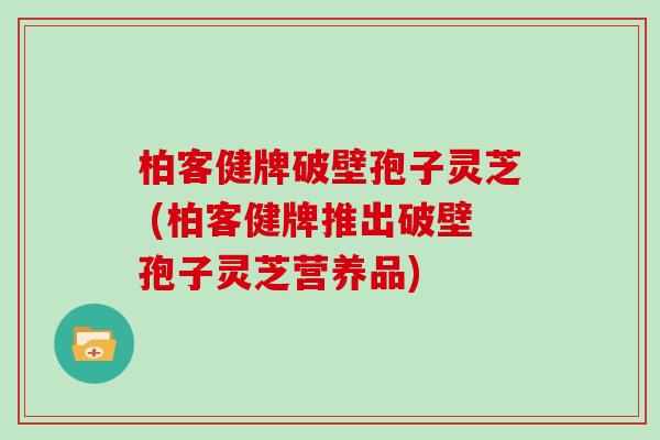 柏客健牌破壁孢子灵芝 (柏客健牌推出破壁孢子灵芝营养品)