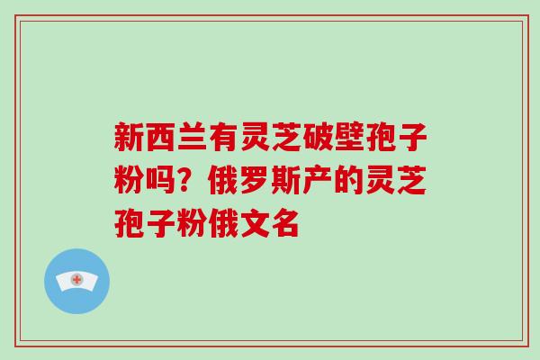 新西兰有灵芝破壁孢子粉吗？俄罗斯产的灵芝孢子粉俄文名