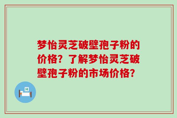 梦怡灵芝破壁孢子粉的价格？了解梦怡灵芝破壁孢子粉的市场价格？