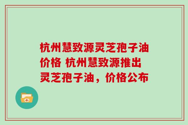 杭州慧致源灵芝孢子油价格 杭州慧致源推出灵芝孢子油，价格公布