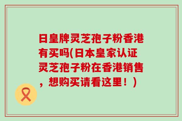 日皇牌灵芝孢子粉香港有买吗(日本皇家认证灵芝孢子粉在香港销售，想购买请看这里！)