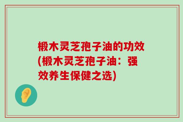 椴木灵芝孢子油的功效(椴木灵芝孢子油：强效养生保健之选)