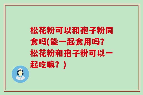 松花粉可以和孢子粉同食吗(能一起食用吗？松花粉和孢子粉可以一起吃嘛？)