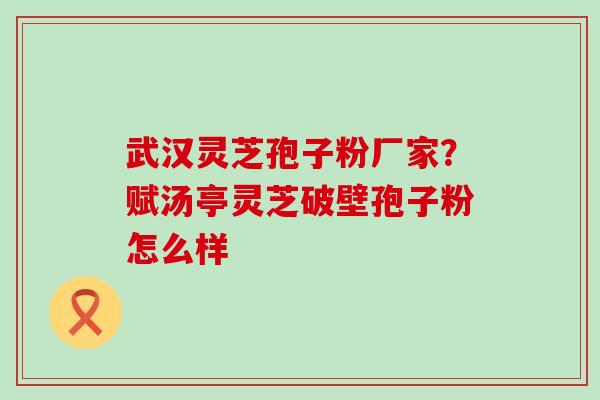 武汉灵芝孢子粉厂家？赋汤亭灵芝破壁孢子粉怎么样