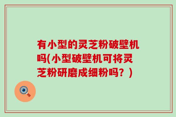 有小型的灵芝粉破壁机吗(小型破壁机可将灵芝粉研磨成细粉吗？)