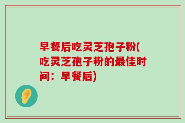 早餐后吃灵芝孢子粉(吃灵芝孢子粉的佳时间：早餐后)