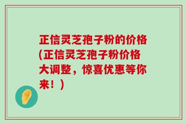 正信灵芝孢子粉的价格(正信灵芝孢子粉价格大调整，惊喜优惠等你来！)