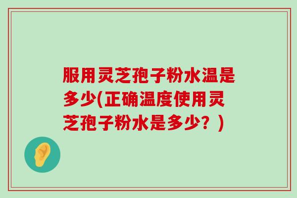 服用灵芝孢子粉水温是多少(正确温度使用灵芝孢子粉水是多少？)