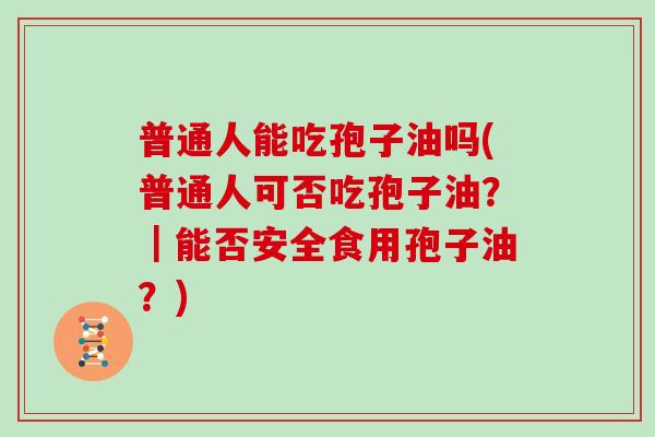 普通人能吃孢子油吗(普通人可否吃孢子油？｜能否安全食用孢子油？)