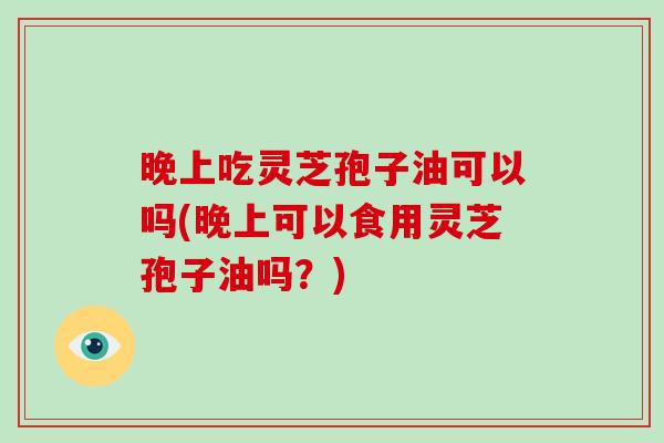 晚上吃灵芝孢子油可以吗(晚上可以食用灵芝孢子油吗？)