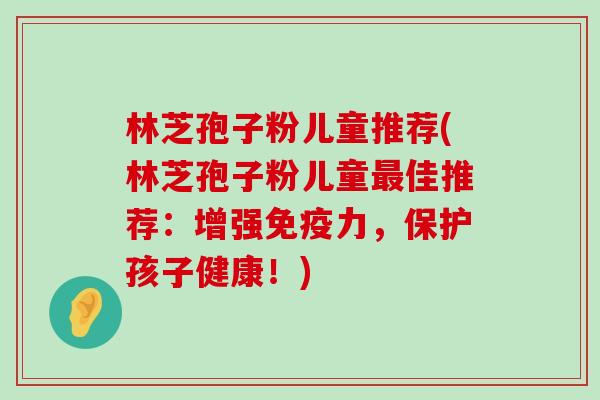 林芝孢子粉儿童推荐(林芝孢子粉儿童佳推荐：增强免疫力，保护孩子健康！)