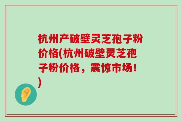 杭州产破壁灵芝孢子粉价格(杭州破壁灵芝孢子粉价格，震惊市场！)