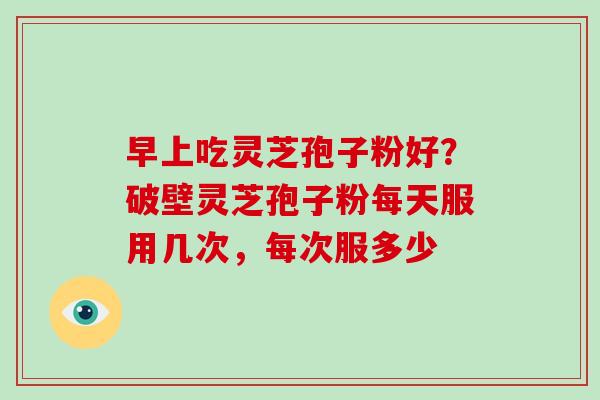 早上吃灵芝孢子粉好？破壁灵芝孢子粉每天服用几次，每次服多少