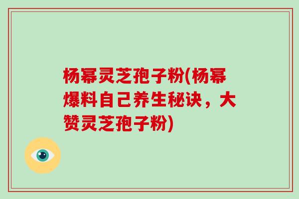 杨幂灵芝孢子粉(杨幂爆料自己养生秘诀，大赞灵芝孢子粉)