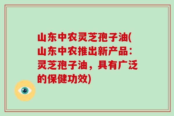 山东中农灵芝孢子油(山东中农推出新产品：灵芝孢子油，具有广泛的保健功效)