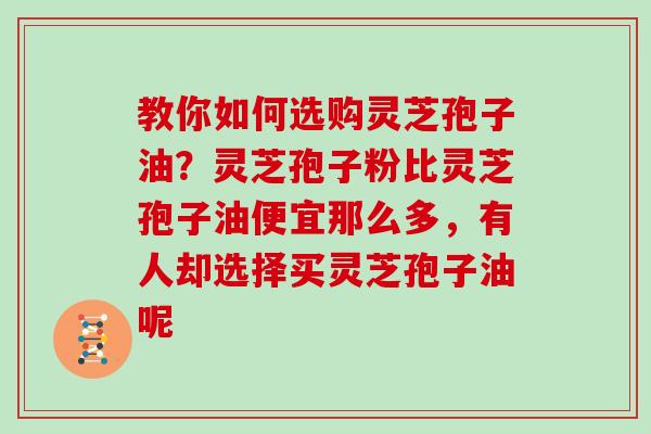 教你如何选购灵芝孢子油？灵芝孢子粉比灵芝孢子油便宜那么多，有人却选择买灵芝孢子油呢