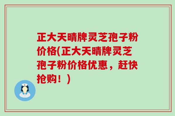 正大天晴牌灵芝孢子粉价格(正大天晴牌灵芝孢子粉价格优惠，赶快抢购！)