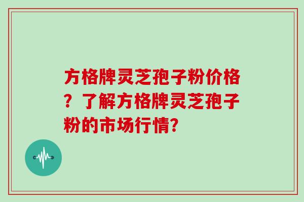 方格牌灵芝孢子粉价格？了解方格牌灵芝孢子粉的市场行情？