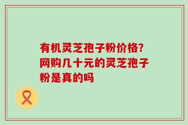 有机灵芝孢子粉价格？网购几十元的灵芝孢子粉是真的吗