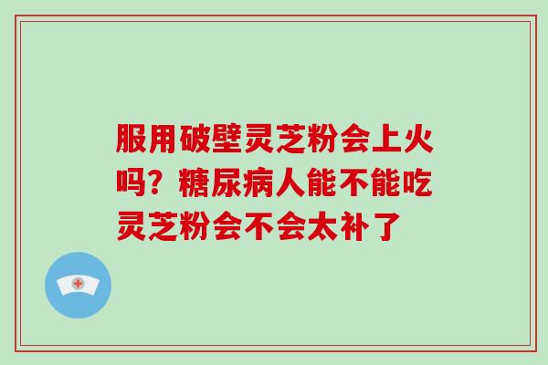 服用破壁灵芝粉会上火吗？人能不能吃灵芝粉会不会太补了