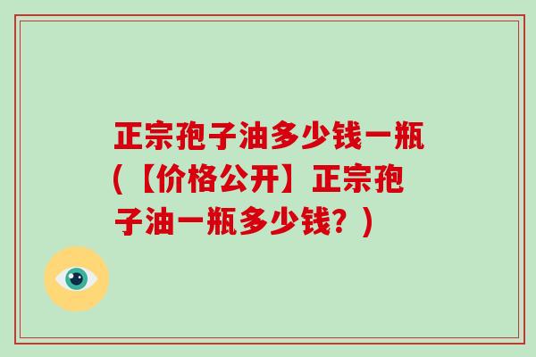 正宗孢子油多少钱一瓶(【价格公开】正宗孢子油一瓶多少钱？)