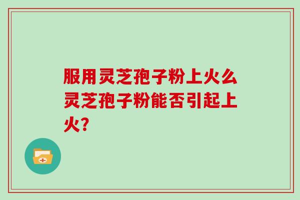 服用灵芝孢子粉上火么灵芝孢子粉能否引起上火？