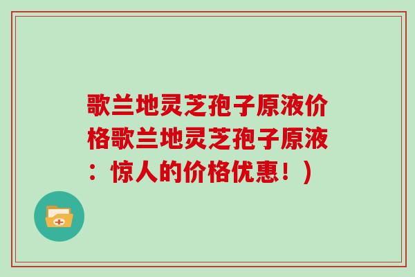 歌兰地灵芝孢子原液价格歌兰地灵芝孢子原液：惊人的价格优惠！)