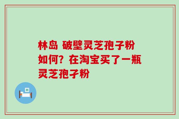 林岛 破壁灵芝孢子粉如何？在淘宝买了一瓶灵芝孢孑粉