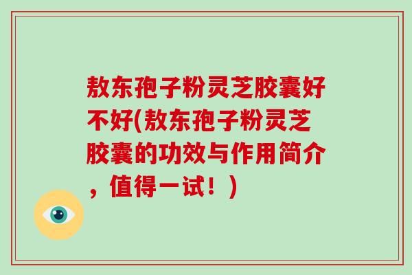 敖东孢子粉灵芝胶囊好不好(敖东孢子粉灵芝胶囊的功效与作用简介，值得一试！)