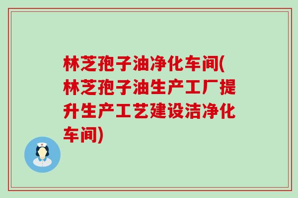 林芝孢子油净化车间(林芝孢子油生产工厂提升生产工艺建设洁净化车间)