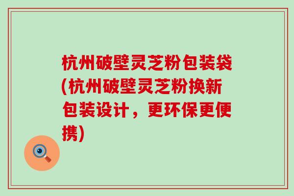 杭州破壁灵芝粉包装袋(杭州破壁灵芝粉换新包装设计，更环保更便携)