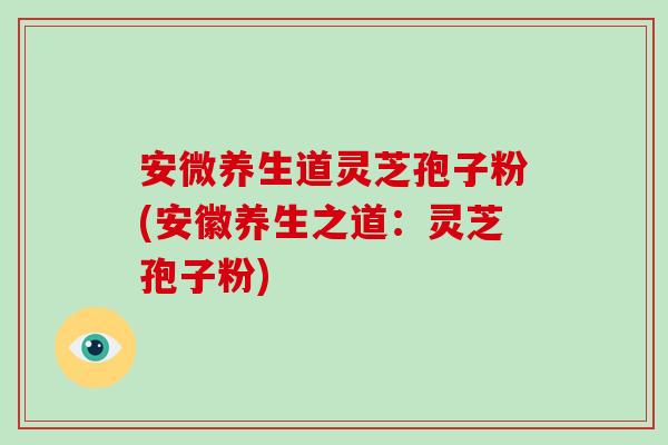 安微养生道灵芝孢子粉(安徽养生之道：灵芝孢子粉)