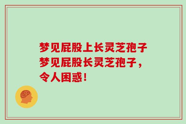 梦见屁股上长灵芝孢子梦见屁股长灵芝孢子，令人困惑！