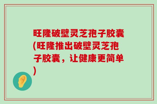 旺隆破壁灵芝孢子胶囊(旺隆推出破壁灵芝孢子胶囊，让健康更简单)