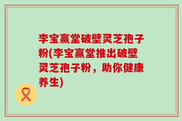 李宝赢堂破壁灵芝孢子粉(李宝赢堂推出破壁灵芝孢子粉，助你健康养生)