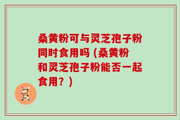 桑黄粉可与灵芝孢子粉同时食用吗 (桑黄粉和灵芝孢子粉能否一起食用？)