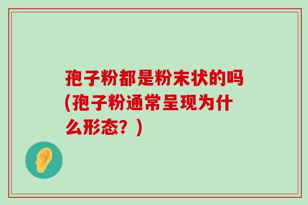 孢子粉都是粉末状的吗(孢子粉通常呈现为什么形态？)