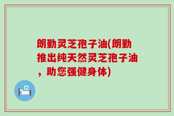 朗勤灵芝孢子油(朗勤推出纯天然灵芝孢子油，助您强健身体)